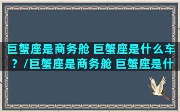 巨蟹座是商务舱 巨蟹座是什么车？/巨蟹座是商务舱 巨蟹座是什么车？-我的网站